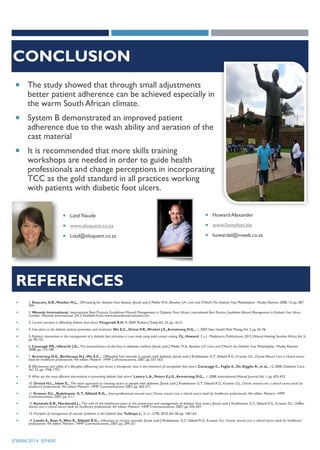 CONCLUSION
 The study showed that through small adjustments
better patient adherence can be achieved especially in
the warm South African climate.
 System B demonstrated an improved patient
adherence due to the wash ability and aeration of the
cast material
 It is recommended that more skills training
workshops are needed in order to guide health
professionals and change perceptions in incorporating
TCC as the gold standard in all practices working
with patients with diabetic foot ulcers.
 Howard Alexander
 www.fixmyfeet.biz
 howardal@mweb.co.za
 Liezl Naude
 www.eloquent.co.za
 Liezl@eloquent.co.za
EWMA 2014 EP495
5
 1. Sinacore, D.R., Mueller, M.J.,. Off-loading for diabetic foot disease. [book auth.] Pfeifer M.A., Bowker J.H. Levin and O'Neal'sThe Diabetic Foot. Philadelphia : Mosby Elsevier, 2008, 13, pp. 287-
304.
 2. Wounds International. International Best Practice Guidelines:Wound Management in Diabetic Foot Ulcers. International Best Practice Guidelines:Wound Management in Diabetic Foot Ulcers.
London :Wounds International, 2013.Available from: www.woundsinternational.com.
 3. Current concepts in offloading diabetic foot ulcers. Fitzgerald R.H. 9, 2009, PodiatryToday,Vol. 22, pp. 16-21.
 4. Foot ulcers in the diabetic patient, prevention and treatment. Wu S.C., DriverV.R.,Wrobel J.S.,Armstrong D.G.,. 1, 2007,Vasc Health Risk Manag,Vol. 3, pp. 65-76.
 5. Podiatric intervention in the management of a diabetic foot ulceration: a case study using total contact casting. F.J., Howard. 2, s.l. : Medpharm Publications, 2012,Wound Healing Souther Africa,Vol. 5,
pp. 96-101.
 6. Cavanagh P.R., Ulbrecht J.S.,. The biomechanics of the foot in diabetes mellitus. [book auth.] Pfeifer M.A., Bowker J.H. Levin and O'Neal's the Diabetic Foot. Philadelphia : Mosby Elsevier,
2008, pp. 115-184.
 7. Armstrong D.G., Bevilacqua N.J.,Wu S.C.,. Offloading foot wounds in people with diabetes. [book auth.] Rodeheaver G.T., Sibbald R.G., Krasner D.L. ChronicWound Care: a clinical source
book for healthcare professionals. 4th edition. Malvern : HMP Communications, 2007, pp. 557-563.
 8. Effectiveness and saftey of a fiberglass offbearing cast versus a therapeutic shoe in the treatment of neuropathic foot ulcers. Caravaggi C., Faglia E., De Gigglio R., et al,. 12, 2000, Diabetes Care,
Vol. 23, pp. 1746-1751.
 9. What are the most effective interventions in preventing diabetic foot ulcers? Lavery L.A., Peters E.J.G.,Armstrong D.G.,. 1, 2008, International Wound Journal,Vol. 1, pp. 425-433.
 10. Orsted H.L., Inlow S.,. The team approach to treating ulcers in people with diabetes. [book auth.] Rodeheaver G.T., Sibbald R.G., Krasner D.L. Chronic wound care: a clinical source book for
healthcare professionals. 4th edition. Malvern : HMP Communications, 2007, pp. 565-571.
 11. Krasner D.L., Rodeheaver G.T., Sibbald R.G.,. Inter-professional wound care. Chronic wound care: a clinical source book for healthcare professionals, 4th edition. Malvern : HMP
Communications, 2007, pp. 3-11.
 12. Kenshole A.B., Macdonald J.,. The role of the healthcare team in the prevention and management of diabetic foot ulcers. [book auth.] Rodeheaver G.T., Sibbald R.G., Krasner D.L. Chronic
wound care: a clinical source book for healthcare professionals 4th edition. Malvern : HMP Communications, 2007, pp. 543-547.
 13. Principles of management of vascular problems in the diabetic foot. Tudhope L. 2, s.l. : CME, 2010,Vol. 28, pp. 158-163.
 14. Landis S., Ryan S.,Woo K., Sibbald R.G.,. Infections in chronic wounds. [book auth.] Rodeheaver G.T., Sibbald R.G., Krasner D.L. Chronic wound care: a clinical source book for healthcare
professionals. 4th edition. Malvern : HMP Communications, 2007, pp. 299-321
REFERENCES
 