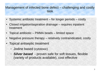 3
Management of infected bone defect – challenging and costly
task
● Systemic antibiotic treatment – for longer periods – costly
● Closed irrigation/aspiration drainage – requires inpatient
treatment
● Topical antibiotic – PMMA beads – limited space
● Negative pressure therapy – relatively contraindicated, costly
● Topical antiseptic treatment
– Jodine based (cytotoxic)
– Silver based - proven safe for soft tissues, flexible
(variety of products available), cost effective
 