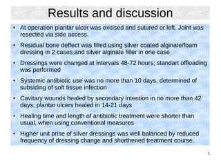 5
Results and discussion
● At operation plantar ulcer was excised and sutured or left. Joint was
resected via side access.
● Residual bone deffect was filled using silver coated alginate/foam
dressing in 2 cases and silver alginate filler in one case
● Dressings were changed at intervals 48-72 hours; standart offloading
was performed
● Systemic antibiotic use was no more than 10 days, determined of
subsiding of soft tissue infection
● Cavitary wounds healed by secondary intention in no more than 42
days; plantar ulcers healed in 14-21 days
● Healing time and length of antibiotic treatment were shorter than
usual, when using conventional measures
● Higher unit prise of silver dressings was well balanced by reduced
frequency of dressing change and shorthened treatment course.
 