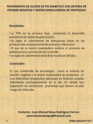 TRATAMIENTO DE ULCERA DE PIE DIABETICO CON SISTEMA DE
PRESION NEGATIVA Y MATRIZ MODULADORA DE PROTEASAS
EWMA-GENAUPP 20146
Resultados:
• La TPN en la primera fase promovió el desarrollo
prematuro de tejido de granulación.
• Se logro el cubrimiento de estructuras óseas en las
primeras dos terapiasevitandoprocesos infecciosos .
• El uso de la matriz moduladora acelero el procesos de
epitelizaciony contracciónde la herida.
• se logro el cubrimientototal de la herida en 60 días.
Conclusión:
El uso combinado de tecnologías como el sistema de
presión negativa y la matriz moduladora de proteasas es
una alternativa terapéutica adecuada en lesiones amplias
debridadas quirúrgicamente en el pie. En donde hay
exposición de estructuras profundas que tienen un alto
riesgo de infección.
Contacto : Juan Manuel Nova RodríguezCorreo:
jmnrostomoterapia@hotmail.com
 