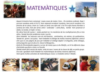 MATEMÀTIQUES
Aquest trimestre hem començat noves coses de mates. Com... Els nombres ordinals, llegir i
escriure nombres amb el D-U-C, hem repassat arrodonir nombres, hem escrit nombres a la
finestra de la classe, érem sis i cada un tenia una xifra del 0 al 9 la xifra havia d’arribar a
centena de miler, hem fet sèries amb l ´ordinador i amb fitxes, també hem practicat el
doble, la meitat, el triple i el terç.
De càlcul hem fet sumes i restes portant-ne i la mecànica de les multiplicacions fins a tres
xifres. També hem fet problemes orals i escrits.
Hem treballat les mesures com els mil·límetres, centímetres, els metres, els quilòmetres.
També els grams i els quilos. Hem treballat el rellotge de moltes maneres diferents: amb el
JClic que es una pàgina de jocs per treballar el rellotge digital i el d’agulles, amb rellotges,
amb preguntes que ens fa a la classe la Margarita...
Amb els Chromebooks juguem a un joc de mates que es diu Matific, on hi ha diferents tipus
d’activitats que fem a casa o a l’escola.
També estem fent racons de mates amb els nens i nenes de la classe de 4tB, en petits grups.
Ens esta agradant molt treballar les matemàtiques de tantes maneres diferents.
Hem après moltes activitats de matemàtiques noves i a treballar amb el Matific.
 