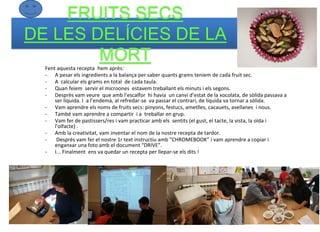 FRUITS SECS
DE LES DELÍCIES DE LA
MORT
Fent aquesta recepta hem après:
- A pesar els ingredients a la balança per saber quants grams teniem de cada fruit sec.
- A calcular els grams en total de cada taula.
- Quan feiem servir el microones estavem treballant els minuts i els segons.
- Desprès vam veure que amb l’escalfor hi havia un canvi d’estat de la xocolata, de sòlida passava a
ser líquida. I a l’endemà, al refredar-se va passar el contrari, de líquida va tornar a sòlida.
- Vam aprendre els noms de fruits secs: pinyons, festucs, ametlles, cacauets, avellanes i nous.
- També vam aprendre a compartir i a treballar en grup.
- Vam fer de pastissers/res i vam practicar amb els sentits (el gust, el tacte, la vista, la oïda i
l'olfacte) .
- Amb la creativitat, vam inventar el nom de la nostre recepta de tardor.
- Després vam fer el nostre 1r text instructiu amb “CHROMEBOOK” i vam aprendre a copiar i
enganxar una foto amb el document “DRIVE”.
- I... Finalment ens va quedar un recepta per llepar-se els dits !
 