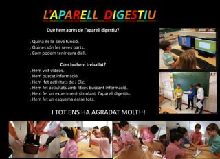 L’APARELL DIGESTIU
Què hem après de l’aparell digestiu?
. Quina és la seva funció.
. Quines són les seves parts.Com funciona.
. Com podem tenir cura d’ell.
Com ho hem treballat?
. Hem vist vídeos.
. Hem buscat informació.
. Hem fet activitats de J Clic.
. Hem fet activitats amb fitxes buscant informació.
. Hem fet un experiment simulant l’aparell digestiu.
. Hem fet un esquema entre tots.
I TOT ENS HA AGRADAT MOLT!!!
 