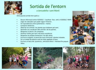 Sortida de l’entorn
a Joncadella i sant Martí
Amb aquesta sortida hem après a:
• Buscar informació amb el GOOGLE i localitzar llocs amb el GOOGLE MAPS.
• Llegir els indicadors per poder seguir l’itinerari.
• Fer equivalències entre quilòmetres i metres.
• Comparar distàncies.
• Observar els animals i les plantes que trobàvem pel camí.
• Aprendre nou vocabulari dels animals i de les plantes.
• Respectar la natura i els companys.
• Dosificar l’esforç per tenir més bona resistència.
• Respectar les pròpies limitacions i les dels altres.
• Escriure el singular i el plural de noms d’animals i plantes trobades.
• Fer un treball de plàstica amb les fulles agafades al bosc.
• Escriure un text amb quarència , amb bona lletra i intentant fer poques
faltes.
 