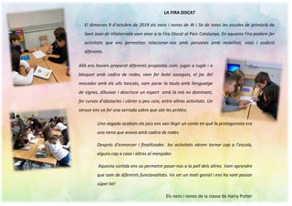 LA FIRA DISCAT
El dimecres 9 d’octubre de 2019 els nens i nenes de 4t i 5è de totes les escoles de primària de
Sant Joan de Vilatorrada vam anar a la Fira Discat al Parc Catalunya. En aquesta Fira podíem fer
activitats que ens permetien relacionar-nos amb persones amb mobilitat, visió i audició
diferents.
Allà ens havien preparat diferents propostes com: jugar a rugbi i a
bàsquet amb cadira de rodes, vam fer bolei asseguts, el joc del
mocador amb els ulls tancats, vam parar la taula amb llenguatge
de signes, dibuixar i descriure un esport amb la mà no dominant,
fer curses d’obstacles i córrer a peu coix, entre altres activitats. Un
senyor ens va fer una xerrada sobre que són les pròtesi.
Una vegada acabats els jocs ens van llegir un conte en què la protagonista era
una nena que anava amb cadira de rodes.
Després d’esmorzar i finalitzades les activitats vàrem tornar cap a l’escola,
alguns cap a casa i altres al menjador.
Aquesta sortida ens va permetre posar-nos a la pell dels altres. Vam aprendre
que som de diferents funcionalitats. Va ser un matí genial i ens ho vam passar
súper bé!
Els nens i nenes de la classe de Harry Potter
 