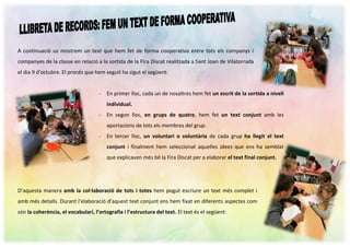A continuació us mostrem un text que hem fet de forma cooperativa entre tots els companys i
companyes de la classe en relació a la sortida de la Fira Discat realitzada a Sant Joan de Vilatorrada
el dia 9 d’octubre. El procés que hem seguit ha sigut el següent:
D’aquesta manera amb la col·laboració de tots i totes hem pogut escriure un text més complet i
amb més detalls. Durant l’elaboració d’aquest text conjunt ens hem fixat en diferents aspectes com
són la coherència, el vocabulari, l’ortografia i l’estructura del text. El text és el següent:
- En primer lloc, cada un de nosaltres hem fet un escrit de la sortida a nivell
individual.
- En segon lloc, en grups de quatre, hem fet un text conjunt amb les
aportacions de tots els membres del grup.
- En tercer lloc, un voluntari o voluntària de cada grup ha llegit el text
conjunt i finalment hem seleccionat aquelles idees que ens ha semblat
que explicaven més bé la Fira Discat per a elaborar el text final conjunt.
 