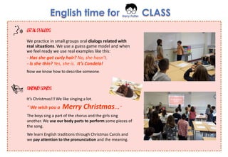 English time for Harry Potter CLASS
We practice in small groups oral dialogs related with
real situations. We use a guess game model and when
we feel ready we use real examples like this:
- Has she got curly hair? No, she hasn’t.
- Is she thin? Yes, she is. It’s Candela!
Now we know how to describe someone.
The boys sing a part of the chorus and the girls sing
another. We use our body parts to perform some pieces of
the song.
We learn English traditions through Christmas Carols and
we pay attention to the pronunciation and the meaning.
It’s Christmas!!! We like singing a lot.
“ We wish you a Merry Christmas…”
ORALDIALOGS
SINGINGSONGS
 