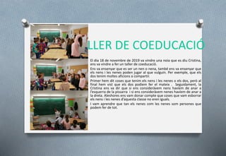 TALLER DE COEDUCACIÓ
El dia 18 de novembre de 2019 va vindre una noia que es diu Cristina,
ens va vindre a fer un taller de coeducació.
Ens va ensenyar que es ser un nen o nena, també ens va ensenyar que
els nens i les nenes poden jugar al que vulguin. Per exemple, que els
dos tenim moltes aficions a compartir.
Primer hem dit coses que tenim els nens i les nenes o els dos, però al
final hem vist que els dos podíem fer el mateix . Seguidament, la
Cristina ens va dir que si ens consideràvem nens havíem de anar a
l’esquerra de la pissarra i si ens consideràvem nenes havíem de anar a
la dreta. Aleshores ens vam donar compte que coses que vam esborrar
els nens i les nenes d’aquesta classe no eren iguals.
I vam aprendre que tan els nenes com les nenes som persones que
podem fer de tot.
 