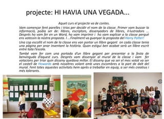 projecte: HI HAVIA UNA VEGADA...
Aquet curs el projecte va de contes.
Vam començar fent parelles i trios per decidir el nom de la classe. Primer vam buscar la
informació, podia ser de: llibres, escriptors, dissenyadors de llibres, il·lustradors ...
Després ho vam fer en un Word, ho vam imprimir i ho vam explicar a la classe perquè
ens votessin la nostra proposta. I ...Finalment va guanyar la proposta del Harry Potter!
Una cop escollit el nom de la classe ens van portar un llibre gegant on cada classe tenia
una pàgina per anar inventant la història. Quan estigui ben acabat serà un llibre escrit
entre tota l’escola.
També vam fer com una portada d’un llibre gegant per presentar a la festa de
benvinguda d’aquest curs. Després vam dissenyar al mural de la classe i vam fer
votacions per triar quin disseny quedava millor. El disseny que va ser el mes votat va ser
el castell de Howards amb nosaltres volant amb unes escombres a la part de dalt del
mural. Fent totes aquestes activitats hem après a treballar en equip, a ser més creatius i
més tolerants.
 