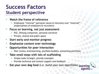 Success Factors
Student perspective
•   Watch the frame of reference
    – Emphasize “internal” (personal values & interests) over “external”
      (expectations of employers & recruiters)
•   Focus on learning, not just assessment
    – PLE, lifelong companion, personal narrative
    – Private, shared and public space
•   Start early and monitor progress
•   Emphasize content over technology
•   Opportunities for peer interaction
    – Peer review, brainstorming, portfolio buddies, presenting portfolios
•   Take small steps with lots of scaffolding
    – Simple tasks to begin, provide examples
    – Provide technical and content support and feedback
•   Eat your own dog food (i.e. build your own eportfolio)
 