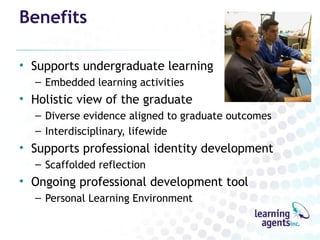 Benefits

• Supports undergraduate learning
  – Embedded learning activities
• Holistic view of the graduate
  – Diverse evidence aligned to graduate outcomes
  – Interdisciplinary, lifewide
• Supports professional identity development
  – Scaffolded reflection
• Ongoing professional development tool
  – Personal Learning Environment
 