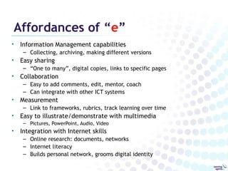 Affordances of “e”
•   Information Management capabilities
     – Collecting, archiving, making different versions
•   Easy sharing
     – “One to many”, digital copies, links to specific pages
•   Collaboration
     – Easy to add comments, edit, mentor, coach
     – Can integrate with other ICT systems
•   Measurement
     – Link to frameworks, rubrics, track learning over time
•   Easy to illustrate/demonstrate with multimedia
     – Pictures, PowerPoint, Audio, Video
•   Integration with Internet skills
     – Online research: documents, networks
     – Internet literacy
     – Builds personal network, grooms digital identity
 
