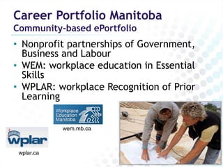 Career Portfolio Manitoba
Community-based ePortfolio
• Nonprofit partnerships of Government,
  Business and Labour
• WEM: workplace education in Essential
  Skills
• WPLAR: workplace Recognition of Prior
  Learning


            wem.mb.ca



 wplar.ca
 