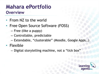 Mahara ePortfolio
Overview
• From NZ to the world
• Free Open Source Software (FOSS)
  – Free (like a puppy)
  – Controllable, predictable
  – Extendable, “clusterable” (Moodle, Google Apps…)
• Flexible
  – Digital storytelling machine, not a “tick box”
 