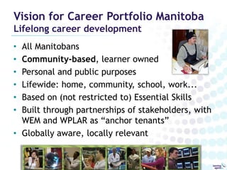 Vision for Career Portfolio Manitoba
Lifelong career development
• All Manitobans
• Community-based, learner owned
• Personal and public purposes
• Lifewide: home, community, school, work...
• Based on (not restricted to) Essential Skills
• Built through partnerships of stakeholders, with
  WEM and WPLAR as “anchor tenants”
• Globally aware, locally relevant
 