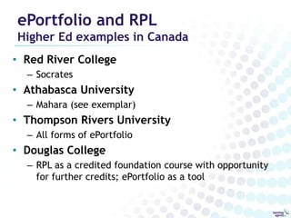 ePortfolio and RPL
Higher Ed examples in Canada
• Red River College
  – Socrates
• Athabasca University
  – Mahara (see exemplar)
• Thompson Rivers University
  – All forms of ePortfolio
• Douglas College
  – RPL as a credited foundation course with opportunity
    for further credits; ePortfolio as a tool
 