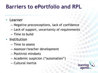 Barriers to ePortfolio and RPL

• Learner
   – Negative preconceptions, lack of confidence
   – Lack of support, uncertainty of requirements
   – Time to build
• Institution
   –   Time to assess
   –   Assessor/teacher development
   –   Positivist mindsets
   –   Academic suspicion (“automation”)
   –   Cultural inertia
 