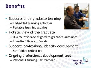 Benefits

• Supports undergraduate learning
  – Embedded learning activities
  – Portable learning archive
• Holistic view of the graduate
  – Diverse evidence aligned to graduate outcomes
  – Interdisciplinary, lifewide
• Supports professional identity development
  – Scaffolded reflection
• Ongoing professional development tool
  – Personal Learning Environment
 