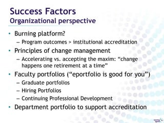 Success Factors
Organizational perspective
• Burning platform?
  – Program outcomes > institutional accreditation
• Principles of change management
  – Accelerating vs. accepting the maxim: “change
    happens one retirement at a time”
• Faculty portfolios (“eportfolio is good for you”)
  – Graduate portfolios
  – Hiring Portfolios
  – Continuing Professional Development
• Department portfolio to support accreditation
 