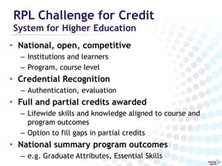 RPL Challenge for Credit
System for Higher Education
• National, open, competitive
  – Institutions and learners
  – Program, course level
• Credential Recognition
  – Authentication, evaluation
• Full and partial credits awarded
  – Lifewide skills and knowledge aligned to course and
    program outcomes
  – Option to fill gaps in partial credits
• National summary program outcomes
  – e.g. Graduate Attributes, Essential Skills
 
