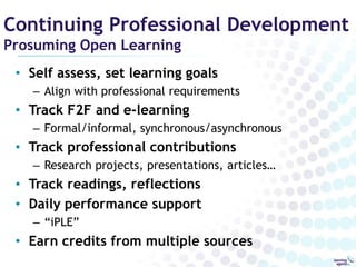 Continuing Professional Development
Prosuming Open Learning
 • Self assess, set learning goals
   – Align with professional requirements
 • Track F2F and e-learning
   – Formal/informal, synchronous/asynchronous
 • Track professional contributions
   – Research projects, presentations, articles…
 • Track readings, reflections
 • Daily performance support
   – “iPLE”
 • Earn credits from multiple sources
 
