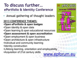 To discuss further…
ePortfolio & Identity Conference
• Annual gathering of thought leaders
2013 CONFERENCE THEMES:
•Open ePortfolio & open badges
•Open identity & open data
•Open learning & open educational resources
•Open assessment & open accreditation
•Open employment & open business
•Open architecture & open infrastructure
•Individual and community learning
•Identity construction
•Lifelong learning, orientation and employability
•Acquisition of 21st century skills
                                    www.epforum.eu
 