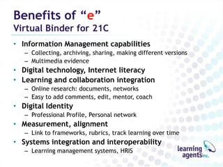 Benefits of “e”
Virtual Binder for 21C
• Information Management capabilities
   – Collecting, archiving, sharing, making different versions
   – Multimedia evidence
• Digital technology, Internet literacy
• Learning and collaboration integration
   – Online research: documents, networks
   – Easy to add comments, edit, mentor, coach
• Digital Identity
   – Professional Profile, Personal network
• Measurement, alignment
   – Link to frameworks, rubrics, track learning over time
• Systems integration and interoperability
   – Learning management systems, HRIS
 