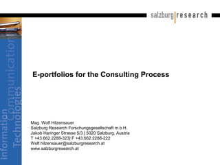 E-portfolios for the Consulting Process
Mag. Wolf Hilzensauer
Salzburg Research Forschungsgesellschaft m.b.H.
Jakob Haringer Strasse 5/3 | 5020 Salzburg, Austria
T +43.662.2288-323| F +43.662.2288-222
Wolf.hilzensauer@salzburgresearch.at
www.salzburgresearch.at
 