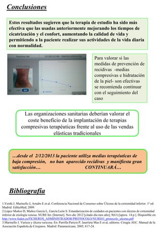 Conclusiones
Para valorar si las
medidas de prevención de
recidivas -medias
compresivas e hidratación
de la piel- son efectivas
se recomienda continuar
con el seguimiento del
caso
Estos resultados sugieren que la terapia de estudio ha sido más
efectiva que las usadas anteriormente mejorando los tiempos de
cicatrización y el confort, aumentando la calidad de vida y
permitiendo a la paciente realizar sus actividades de la vida diaria
con normalidad.
…desde el 2/12/2013 la paciente utiliza medias terapéuticas de
baja compresión, no han aparecido recidivas y manifiesta gran
satisfacción… CONTINUARÁ…
1.Verdú J, Marinello J, Arnabs E et al. Conferencia Nacional de Consenso sobre Úlceras de la extremidad inferior. 1ª ed.
Madrid: EdikaMed; 2009.
2.López Muñoz D, Muñoz García L, García León S. Estandarización de cuidados en pacientes con úlceras de extremidad
inferior de etiología venosa. NURE Inv [Internet]. Nov-dic 2012 [citado día mes año]; 9(61):[aprox. 14 p.]. Disponible en:
http://www.fuden.es/FICHEROS_ADMINISTRADOR/PROTOCOLO/NURE61_protocolo_ulceras.pdf
3.Marinello J. Varices y úlcera varicosa. En: Parrilla Paricio P, Jaurrieta Mas E et al, editores. Cirugía AEC. Manual de la
Asociación Española de Cirujanos. Madrid: Panamericana. 2005; 817-24.
Bibliografía
Las organizaciones sanitarias deberían valorar el
coste beneficio de la implantación de terapias
compresivas terapéuticas frente al uso de las vendas
elásticas tradicionales
 