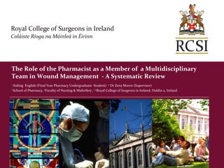 The Role of the Pharmacist as a Member of a Multidisciplinary
Team in Wound Management - A Systematic Review
1 Aisling English (Final Year Pharmacy Undergraduate Student) 2 Dr Zena Moore (Supervisor)
1 School of Pharmacy, 2Faculty of Nursing & Midwifery , 1,2Royal College of Surgeons in Ireland, Dublin 2, Ireland
 