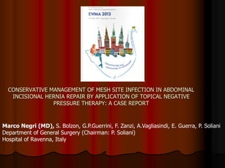 CONSERVATIVE MANAGEMENT OF MESH SITE INFECTION IN ABDOMINAL
INCISIONAL HERNIA REPAIR BY APPLICATION OF TOPICAL NEGATIVE
PRESSURE THERAPY: A CASE REPORT
Marco Negri (MD), S. Bolzon, G.P.Guerrini, F. Zanzi, A.Vagliasindi, E. Guerra, P. Soliani
Department of General Surgery (Chairman: P. Soliani)
Hospital of Ravenna, Italy
 