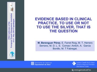 EVIDENCE BASED IN CLINICAL
PRACTICE, TO USE OR NOT
TO USE THE SILVER, THAT IS
THE QUESTION
M. Berenguer Pérez, E. Farret Roig, M. T. Herrero
Serrano, M. D. L. S. Comas i Antich, A. Garcia
Bonillo, M. T Fabregat.
23thConferenceofthe
EuropeanWoundManagementAssociation
15-17May2013Copenhagen
 