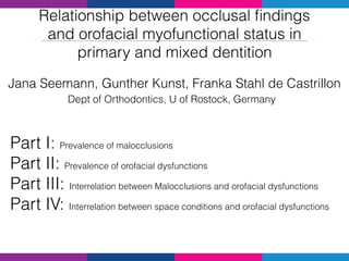 Relationship between occlusal ﬁndings
and orofacial myofunctional status in
primary and mixed dentition
Jana Seemann, Gunther Kunst, Franka Stahl de Castrillon
Dept of Orthodontics, U of Rostock, Germany
Part I: Prevalence of malocclusions
Part II: Prevalence of orofacial dysfunctions
Part III: Interrelation between Malocclusions and orofacial dysfunctions
Part IV: Interrelation between space conditions and orofacial dysfunctions
 