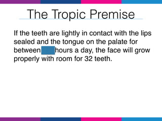 The Tropic Premise
If the teeth are lightly in contact with the lips
sealed and the tongue on the palate for
between 4-8 hours a day, the face will grow
properly with room for 32 teeth.
 