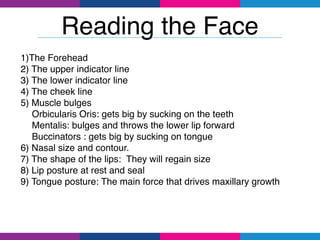 1)The Forehead
2) The upper indicator line
3) The lower indicator line
4) The cheek line
5) Muscle bulges
Orbicularis Oris: gets big by sucking on the teeth
Mentalis: bulges and throws the lower lip forward
Buccinators : gets big by sucking on tongue
6) Nasal size and contour.
7) The shape of the lips: They will regain size
8) Lip posture at rest and seal
9) Tongue posture: The main force that drives maxillary growth
Reading the Face
 