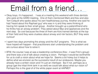 • Okay boys, it's happened... I was at a meeting this weekend with three dentists
who were at the AARD meeting. One of them mentioned Mark and Kev and also
Tom Colquitt who spoke about his own health/airway journey. Another one said he
had "heard about this Raphael guy" who was in nj and they were thinking of
having him speak to their small group. Another brought up a patient/friend who
he thinks has an airway problem. They asked about Myo and appliances and the
next step. So cool because the three of them are Kois trained dentists at the top
of their ﬁeld and they were clueless about airway and risk factors, BUT they were
curious!
• I spent two days promoting the airway and the ALF programs. This is what we
have hoped will happen - that practitioners start understanding the problem and
are curious about how to solve it.
• BTW, the course I was at was a leadership conference (Kev - it was Fritz's group)
and there was a lot of talk about creating a vision. Perhaps it would be worthwhile
for us to craft a vision about what we hope for. Seems a bit hokey but it helps to
deﬁne what we envision as the successful result of our endeavors. Maybe you
already have a written vision and I'm just an interloper. But if not, perhaps as a
group (get the tribal think tank in as well) we could talk about what our vision is?
Perhaps this is the goal of of the white paper event at AAPMD?
Email from a friend…
 