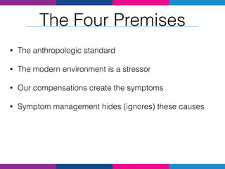 • The anthropologic standard
• The modern environment is a stressor
• Our compensations create the symptoms
• Symptom management hides (ignores) these causes
The Four Premises
 