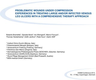 PROBLEMATIC WOUNDS UNDER COMPRESSION
EXPERIENCES IN TREATING LARGE AND/OR INFECTED VENOUS
LEG ULCERS WITH A COMPREHENSIVE THERAPY APPROACH
Roberto Brambilla1, Daniele Aloisi2, Iris Weingard3, Marco Fioruzzi4,
Thomas Heisterkamp5, Edith Janthur6, Peter Kurz7, Katrin Will8
1 Instituti Clinici Zucchi (Monza, Italy)
2 Poliambulatotio Mengoli (Bologna, Italy)
3 Venenzentrum Freiburg (Freiburg, Germany)
4 Policlinico San Marco (Zingonia, Italy)
5 Dermatologische-Phlebologische Praxis GESCHER, (Gescher, Germany)
6 Venenzentrum SAARLOUIS,(Saarlouis, Germany)
7 Wund Pflege Management GmbH (Bad Pirawarth, Austria)
8 BSN medical GmbH (Germany)
EWMA Conference 2013,
16 – 17 May, Copenhagen, Denmark
 
