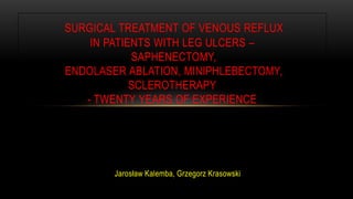 Jarosław Kalemba, Grzegorz Krasowski
SURGICAL TREATMENT OF VENOUS REFLUX
IN PATIENTS WITH LEG ULCERS –
SAPHENECTOMY,
ENDOLASER ABLATION, MINIPHLEBECTOMY,
SCLEROTHERAPY
- TWENTY YEARS OF EXPERIENCE
 
