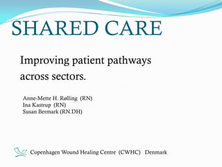 SHARED CARE
Improving patient pathways
across sectors.
Copenhagen Wound Healing Centre (CWHC) Denmark
Anne-Mette H. Rølling (RN)
Ina Kastrup (RN)
Susan Bermark (RN.DH)
 