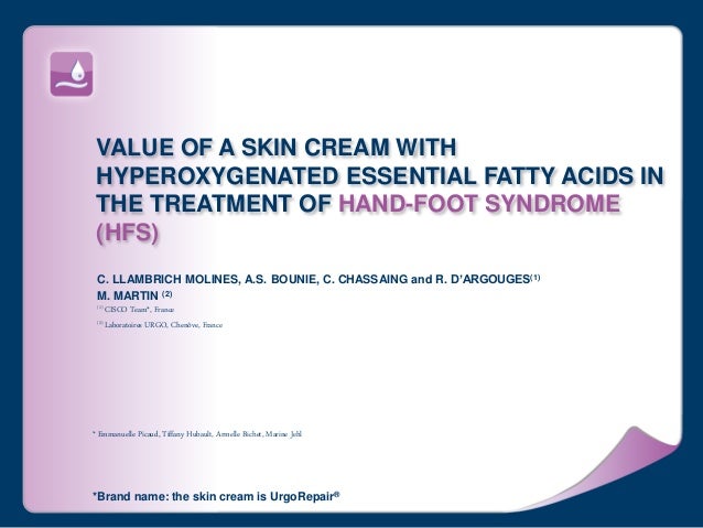 VALUE OF A SKIN CREAM WITH
HYPEROXYGENATED ESSENTIAL FATTY ACIDS IN
THE TREATMENT OF HAND-FOOT SYNDROME
(HFS)
C. LLAMBRICH MOLINES, A.S. BOUNIE, C. CHASSAING and R. D’ARGOUGES(1)
M. MARTIN (2)
(1) CISCO Team*, France
(2) Laboratoires URGO, Chenôve, France
* Emmanuelle Picaud, Tiffany Hubault, Armelle Bichet, Marine Jehl
*Brand name: the skin cream is UrgoRepair®
 