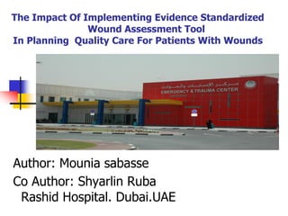 The Impact Of Implementing Evidence Standardized
Wound Assessment Tool
In Planning Quality Care For Patients With Wounds
Author: Mounia sabasse
Co Author: Shyarlin Ruba
Rashid Hospital. Dubai.UAE
 