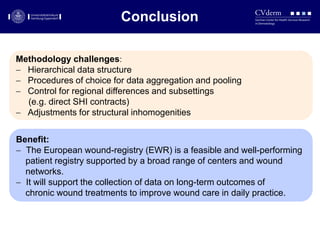 Conclusions
Benefit:
 The European wound-registry (EWR) is a feasible and well-performing
patient registry supported by a broad range of centers and wound
networks.
 It will support the collection of data on long-term outcomes of
chronic wound treatments to improve wound care in daily practice.
Methodology challenges:
 Hierarchical data structure
 Procedures of choice for data aggregation and pooling
 Control for regional differences and subsettings
(e.g. direct SHI contracts)
 Adjustments for structural inhomogenities
Conclusion
 