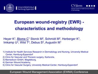 European wound-registry (EWR) -
characteristics and methodology
European Wound Management Association (EWMA) Conference
Heyer K1, Blome C1 Storck M2, Schmidt M2, Herberger K1,
Imkamp U3, Wild T4, Debus S5, Augustin M1
1) Institute for Health Services Research in Dermatology and Nursing, University Medical
Center, Hamburg-Eppendorf
2) Clinic for Vascular and Thoracic surgery, Karlsruhe,
3) Mamedicon GmbH, Magdeburg,
4) German Wound Academy,
5) Clinic for Vascular Surgery, University Medical Center, Hamburg-Eppendorf
 