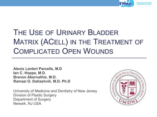 THE USE OF URINARY BLADDER
MATRIX (ACELL) IN THE TREATMENT OF
COMPLICATED OPEN WOUNDS
Alexis Lanteri Parcells, M.D
Ian C. Hoppe, M.D.
Brenon Abernathie, M.D.
Ramazi O. Datiashvili, M.D. Ph.D
University of Medicine and Dentistry of New Jersey
Division of Plastic Surgery
Department of Surgery
Newark, NJ USA
 