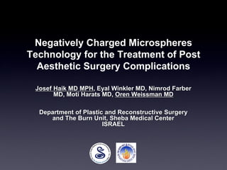 Negatively Charged Microspheres
Technology for the Treatment of Post
Aesthetic Surgery Complications
Josef Haik MD MPH, Eyal Winkler MD, Nimrod Farber
MD, Moti Harats MD, Oren Weissman MD
Department of Plastic and Reconstructive Surgery
and The Burn Unit, Sheba Medical Center
ISRAEL
 