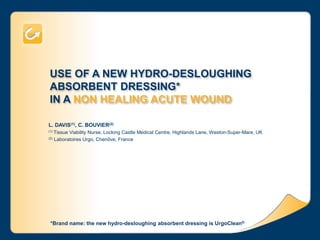 USE OF A NEW HYDRO-DESLOUGHING
ABSORBENT DRESSING*
IN A NON HEALING ACUTE WOUND
L. DAVIS(1), C. BOUVIER(2)
(1) Tissue Viability Nurse, Locking Castle Medical Centre, Highlands Lane, Weston-Super-Mare, UK
(2) Laboratoires Urgo, Chenôve, France
*Brand name: the new hydro-desloughing absorbent dressing is UrgoClean®
 