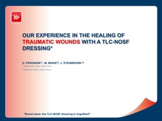 OUR EXPERIENCE IN THE HEALING OF
TRAUMATIC WOUNDS WITH A TLC-NOSF
DRESSING*
D. PERIGNON(1) , M. MARIE(2), J. STEINBRUNN (2)
(1) Hopital Nord, Amiens, Amiens, France
(2) Laboratoires URGO, Chenôve, France
*Brand name: the TLC-NOSF dressing is UrgoStart®
 