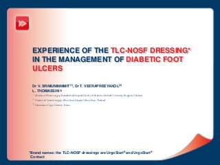 EXPERIENCE OF THE TLC-NOSF DRESSING*
IN THE MANAGEMENT OF DIABETIC FOOT
ULCERS
Dr V. SRIMUNINNIMIT(1), Dr T. VEERAPREEYAKOL(2)
L. THOMASSIN(3)
(1) Division of Plastic surgery, Ramathibodi Hospital Faculty of Medecine, Mahidol University, Bangkok, Thailand
(2) Division of General surgery, Khon Kaen Hospital, Khon Kaen, Thailand
(3) Laboratoires Urgo, Chenôve, France.
*Brand names: the TLC-NOSF dressings are UrgoStart® and UrgoStart®
Contact
 