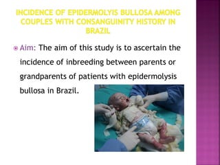  Aim: The aim of this study is to ascertain the
incidence of inbreeding between parents or
grandparents of patients with epidermolysis
bullosa in Brazil.
 